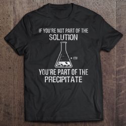 if you're not part of the solution you're part of the precipitate shirt