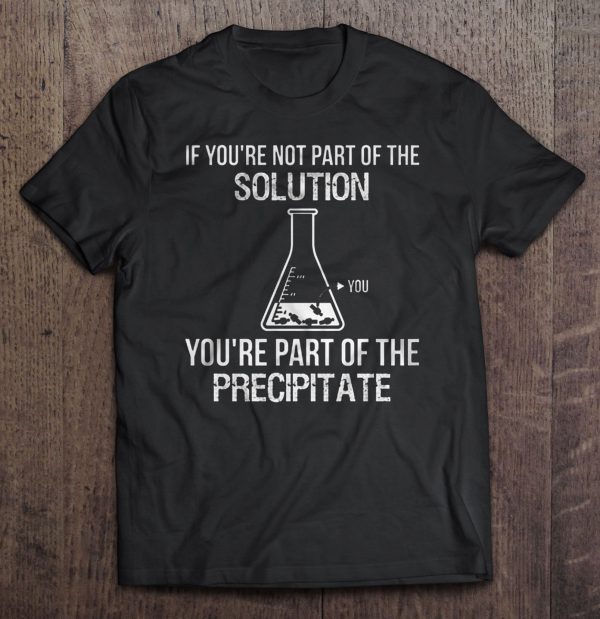 if you're not part of the solution you're part of the precipitate shirt